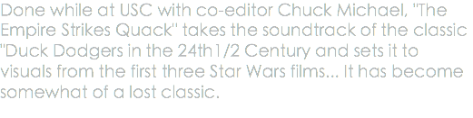 Done while at USC with co-editor Chuck Michael, "The Empire Strikes Quack" takes the soundtrack of the classic "Duck Dodgers in the 24th1/2 Century and sets it to visuals from the first three Star Wars films... It has become somewhat of a lost classic.