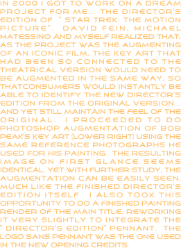 In 2000 I got to work on a dream project for me... the director’s edition of “Star trek: the motion picture”.  David fein, Michael Matessino and myself realized that, as the project was the augmenting of an iconic film, the key art that had been so connected to the theatrical version would need to be augmented in the same way, so thatconsumers would instantly be able to identify the new director’s edition from the original version... and yet still maintain the feel of the original.  I proceeded to do photoshop augmentation of Bob Peak’s key art (lower right) using the same reference photographs he used for his painting.  The resulting image on first glance seems identical, yet with further study, the augmentation can be easily seen, much like the finished Director’s edition itself.  I also took this opportunity to do a finished painting render of the main title, reworking it very slightly to integrate the “director’s edition” pennant.  the logo sans pennant was the one used in the new opening credits.