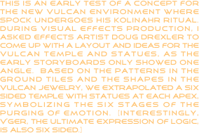 This is an early test of a concept for the new vulcan environment where Spock undergoes his kolinahr ritual.  During visual effects production, I asked effects artist Doug Drexler to come up with a layout and ideas for the vulcan temple and statues, as the early storyboards only showed one angle.  based on the patterns in the ground tiles and the shapes in the vulcan jewelry, we extrapolated a six sided temple with statues at each apex, symbolizing the six stages of the purging of emotion.  (interestingly, v’ger, the ultimate expression of logic, is also six sided.)