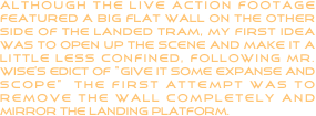 although the live action footage featured a big flat wall on the other side of the landed tram, my first idea was to open up the scene and make it a little less confined, following mr. wise’s edict of “give it some expanse and scope”  the first attempt was to remove the wall completely and mirror the landing platform.