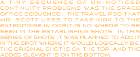 a tiny sequence of un-noticed continuity problems was the space office sequence... the travel pod that mr. scott uses to take kirk to the enterprise in orbit is no where to be seen in the establishing shots.  in this series of shots, it was planned to add it in the spot where it would logically be.  the original shot is on the top, and the added element is on the bottom.