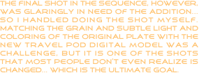 The final shot in the sequence, however, was glaringly in need of the addition... so I handled doing the shot myself.  Matching the grain and subtle light and coloring of the original plate with the new travel pod digital model was a challenge, but it is one of the shots that most people don’t even realize is changed... which is the ultimate goal.