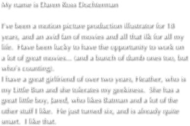 My name is Daren Ross Dochterman

I’ve been a motion picture production illustrator for 18 years, and an avid fan of movies and all that ilk for all my life.  Have been lucky to have the opportunity to work on a lot of great movies... (and a bunch of dumb ones too, but who’s counting).
I have a great girlfriend of over two years, Heather, who is my Little Bun and she tolerates my geekiness.  She has a great little boy, Jared, who likes Batman and a lot of the other stuff I like.  He just turned six, and is already quite smart.  I like that.