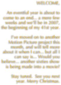 WELCOME, 

An eventful year is about to come to an end... a mere few weeks and we’ll be in 2007, the beginning of my 41st year.

I’ve moved on to another Motion Picture project this month, and will tell more about it when I can... but all I can say is... Would you believe... another sixties show is being made into a movie?

Stay tuned.  See you next year. Merry Christmas.
