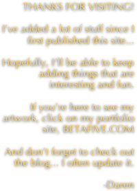 THANKS FOR VISITING!

I’ve added a lot of stuff since I first published this site... 

Hopefully, I’ll be able to keep adding things that are interesting and fun.

If you’re here to see my artwork, click on my portfolio site, BETAFIVE.COM

And don’t forget to check out the blog... I often update it.

-Daren